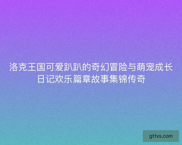 洛克王国可爱趴趴的奇幻冒险与萌宠成长日记欢乐篇章故事集锦传奇