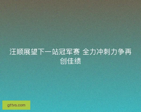 汪顺展望下一站冠军赛 全力冲刺力争再创佳绩