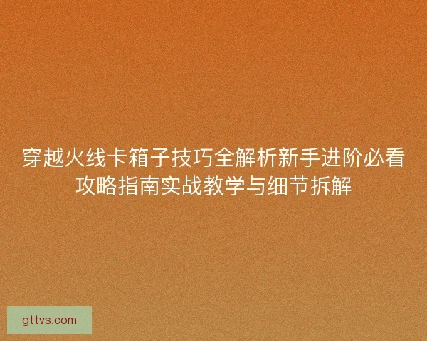 穿越火线卡箱子技巧全解析新手进阶必看攻略指南实战教学与细节拆解