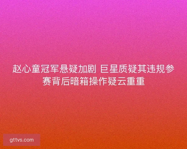 赵心童冠军悬疑加剧 巨星质疑其违规参赛背后暗箱操作疑云重重