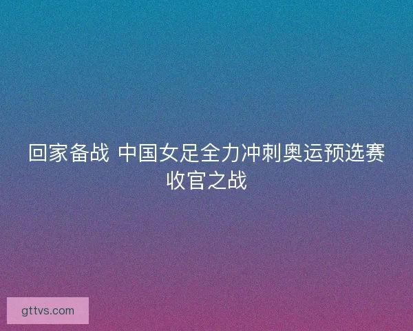 回家备战 中国女足全力冲刺奥运预选赛收官之战