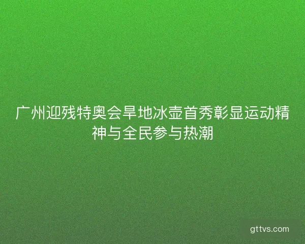 广州迎残特奥会旱地冰壶首秀彰显运动精神与全民参与热潮